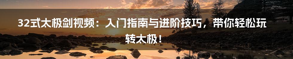 32式太极剑视频:入门指南与进阶技巧,带你轻松玩转太极!