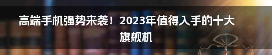 高端手机强势来袭!2023年值得入手的十大旗舰机
