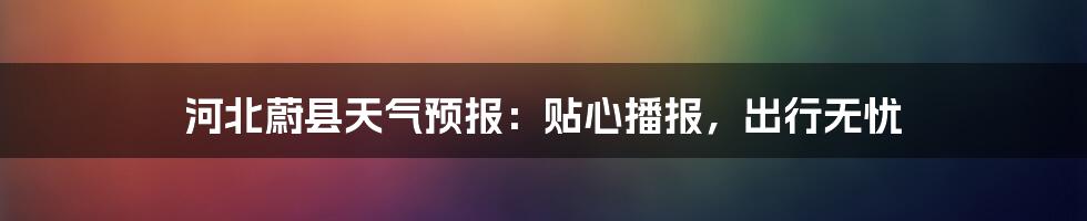 河北蔚县天气预报：贴心播报，出行无忧