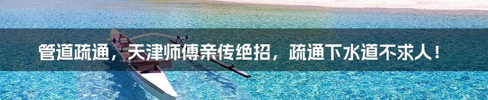 管道疏通,天津师傅亲传绝招,疏通下水道不求人!