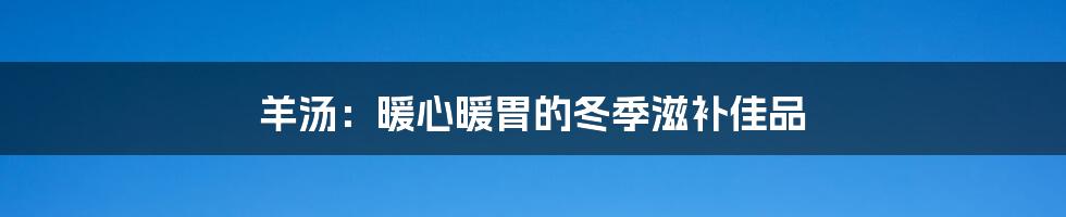羊汤:暖心暖胃的冬季滋补佳品