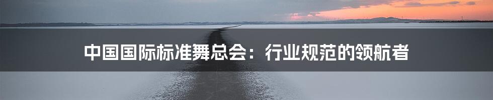 中国国际标准舞总会:行业规范的领航者