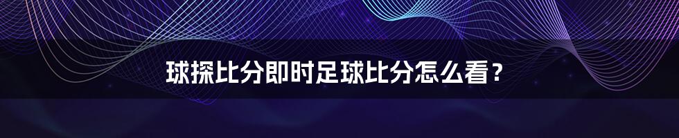 球探比分即时足球比分怎么看?