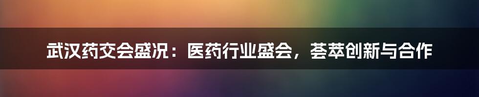 武汉药交会盛况:医药行业盛会,荟萃创新与合作
