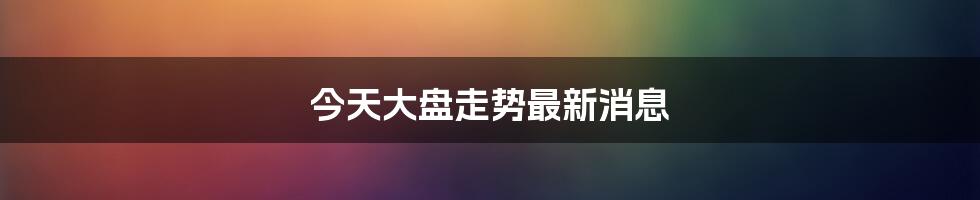 今天大盘走势最新消息