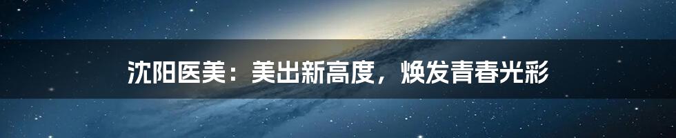 沈阳医美:美出新高度,焕发青春光彩