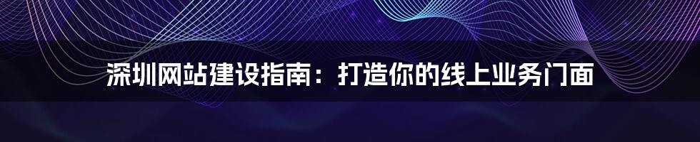 深圳网站建设指南:打造你的线上业务门面