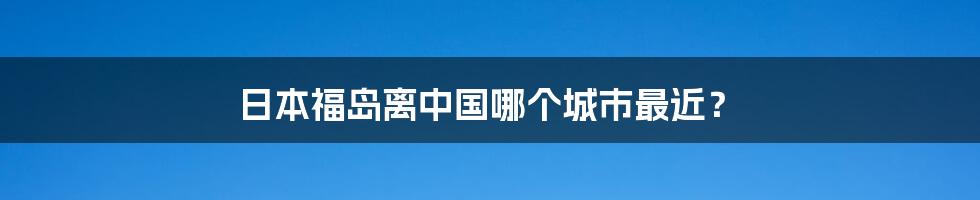 日本福岛离中国哪个城市最近?