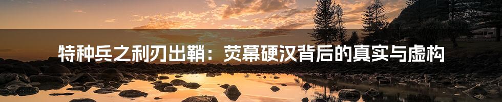 特种兵之利刃出鞘:荧幕硬汉背后的真实与虚构
