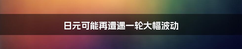 日元可能再遭遇一轮大幅波动