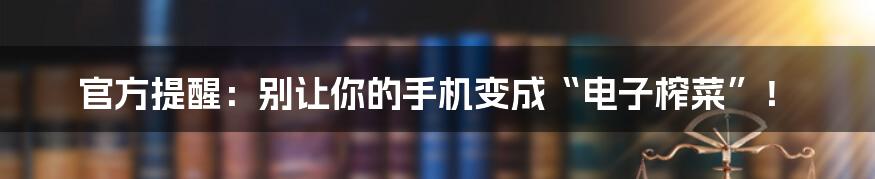 官方提醒:别让你的手机变成“电子榨菜”!