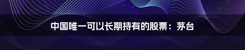 中国唯一可以长期持有的股票:茅台