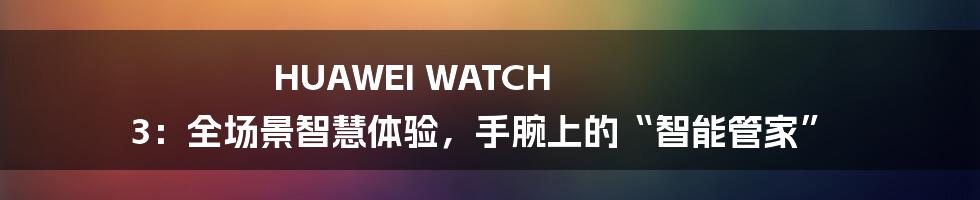 HUAWEI WATCH 3:全场景智慧体验,手腕上的“智能管家”