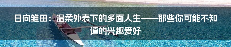 日向雏田:温柔外表下的多面人生——那些你可能不知道的兴趣爱好