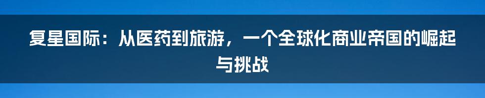 复星国际:从医药到旅游,一个全球化商业帝国的崛起与挑战