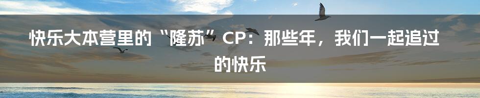 快乐大本营里的“隆苏”CP:那些年,我们一起追过的快乐