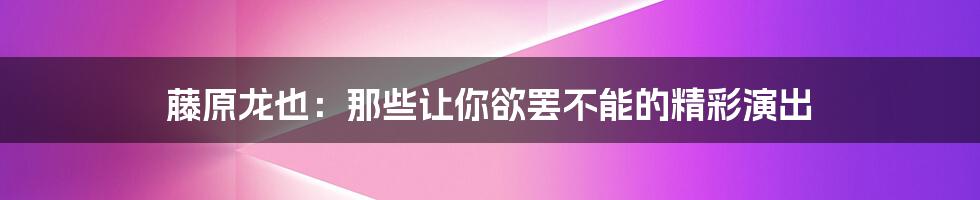 藤原龙也:那些让你欲罢不能的精彩演出