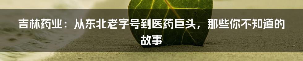 吉林药业:从东北老字号到医药巨头,那些你不知道的故事