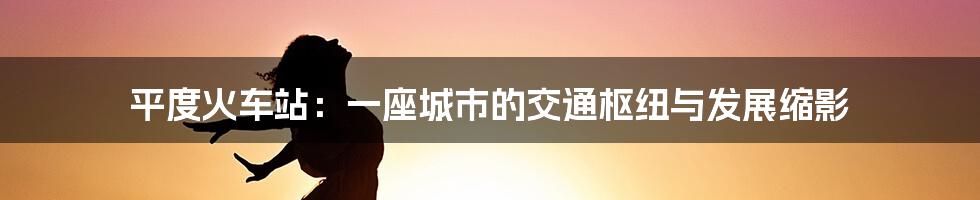 平度火车站:一座城市的交通枢纽与发展缩影