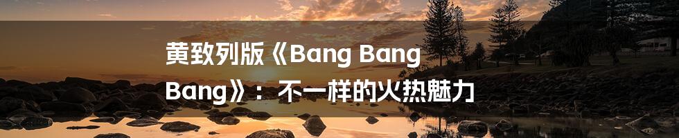 黄致列版《Bang Bang Bang》:不一样的火热魅力