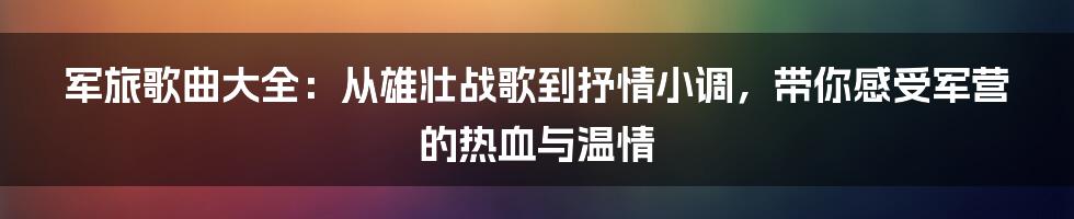军旅歌曲大全:从雄壮战歌到抒情小调,带你感受军营的热血与温情