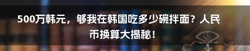 500万韩元,够我在韩国吃多少碗拌面?人民币换算大揭秘!