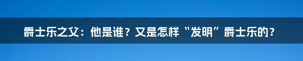 爵士乐之父:他是谁?又是怎样“发明”爵士乐的?