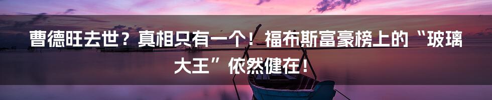 曹德旺去世?真相只有一个!福布斯富豪榜上的“玻璃大王”依然健在!