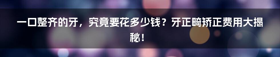 一口整齐的牙,究竟要花多少钱?牙正畸矫正费用大揭秘!