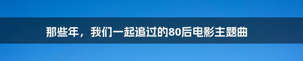 那些年,我们一起追过的80后电影主题曲
