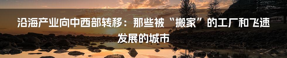 沿海产业向中西部转移:那些被“搬家”的工厂和飞速发展的城市