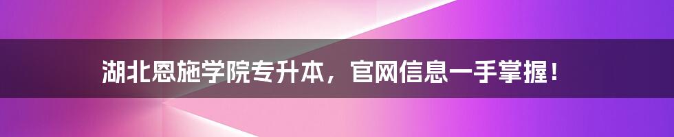湖北恩施学院专升本,官网信息一手掌握!
