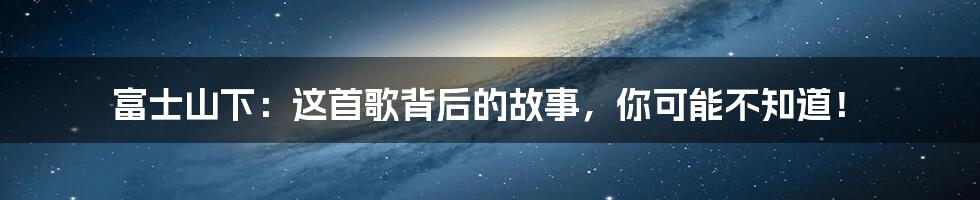 富士山下:这首歌背后的故事,你可能不知道!