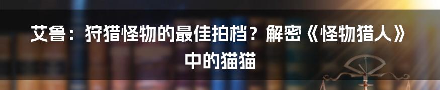 艾鲁:狩猎怪物的最佳拍档?解密《怪物猎人》中的猫猫