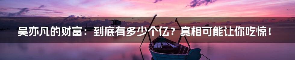 吴亦凡的财富:到底有多少个亿?真相可能让你吃惊!