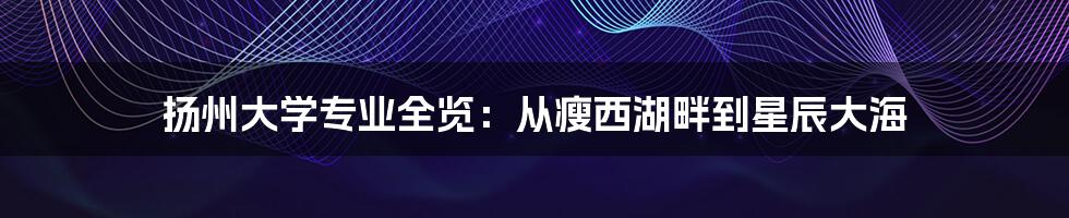 扬州大学专业全览:从瘦西湖畔到星辰大海