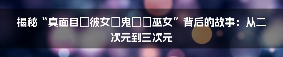 揭秘“真面目な彼女は鬼の姫巫女”背后的故事:从二次元到三次元