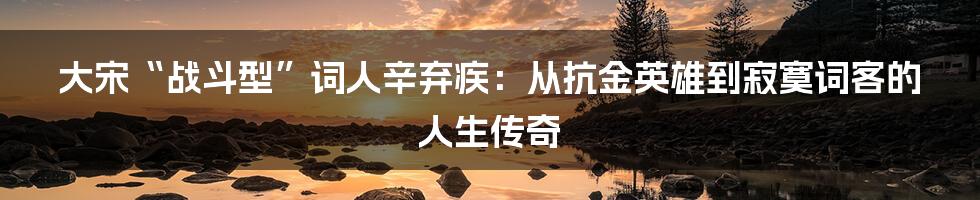 大宋“战斗型”词人辛弃疾:从抗金英雄到寂寞词客的人生传奇