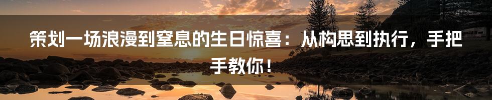 策划一场浪漫到窒息的生日惊喜：从构思到执行，手把手教你！