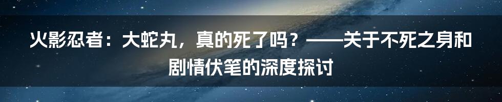 火影忍者:大蛇丸,真的死了吗?——关于不死之身和剧情伏笔的深度探讨