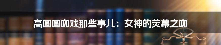 高圆圆吻戏那些事儿:女神的荧幕之吻