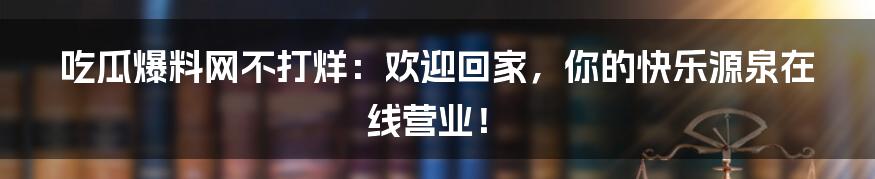 吃瓜爆料网不打烊:欢迎回家,你的快乐源泉在线营业!