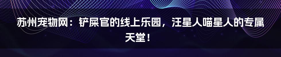 苏州宠物网:铲屎官的线上乐园,汪星人喵星人的专属天堂!