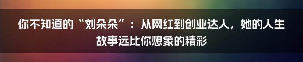 你不知道的“刘朵朵”:从网红到创业达人,她的人生故事远比你想象的精彩