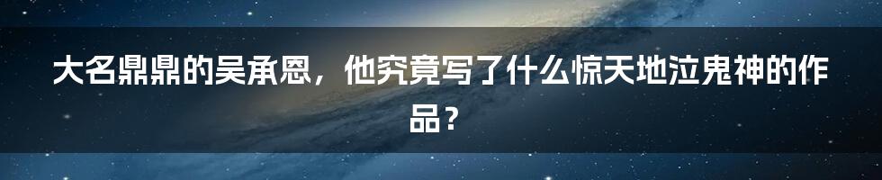 大名鼎鼎的吴承恩,他究竟写了什么惊天地泣鬼神的作品?