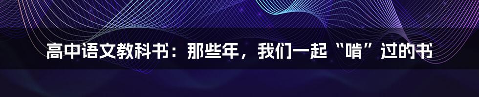 高中语文教科书:那些年,我们一起“啃”过的书