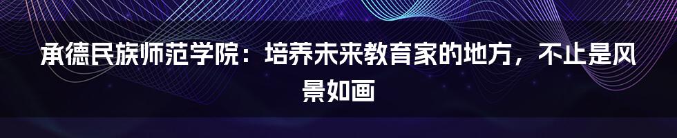 承德民族师范学院:培养未来教育家的地方,不止是风景如画