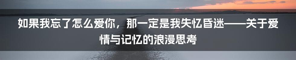 如果我忘了怎么爱你,那一定是我失忆昏迷——关于爱情与记忆的浪漫思考
