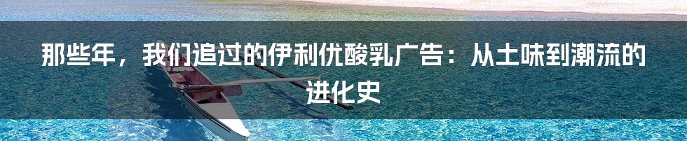 那些年,我们追过的伊利优酸乳广告:从土味到潮流的进化史