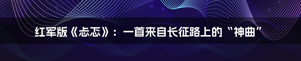 红军版《忐忑》:一首来自长征路上的“神曲”
